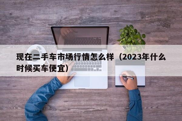 现在二手车市场行情怎么样（2023年什么时候买车便宜）