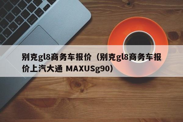 别克gl8商务车报价（别克gl8商务车报价上汽大通 MAXUSg90）