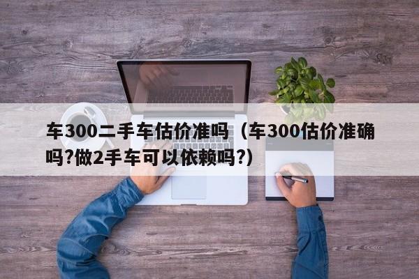 车300二手车估价准吗（车300估价准确吗?做2手车可以依赖吗?）