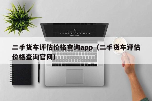 二手货车评估价格查询app（二手货车评估价格查询官网）