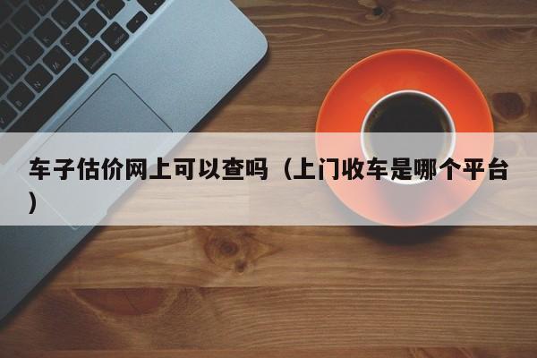 车子估价网上可以查吗（上门收车是哪个平台）