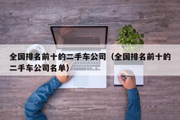 全国排名前十的二手车公司（全国排名前十的二手车公司名单）