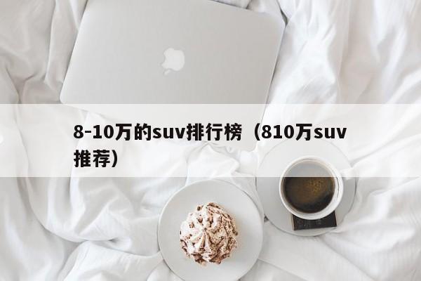 8-10万的suv排行榜（810万suv推荐）