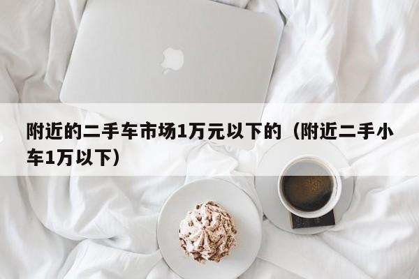 附近的二手车市场1万元以下的（附近二手小车1万以下）