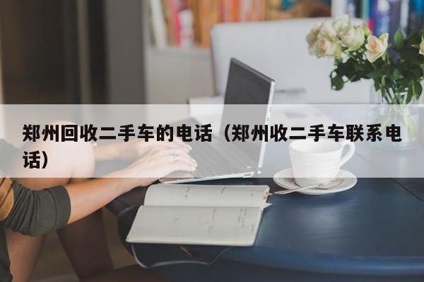 郑州回收二手车的电话（郑州收二手车联系电话）