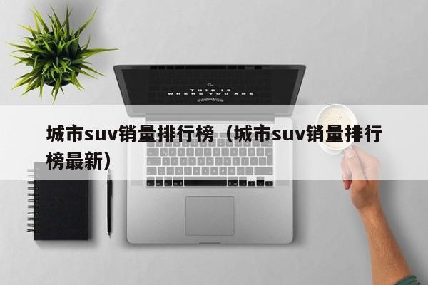 城市suv销量排行榜（城市suv销量排行榜最新）