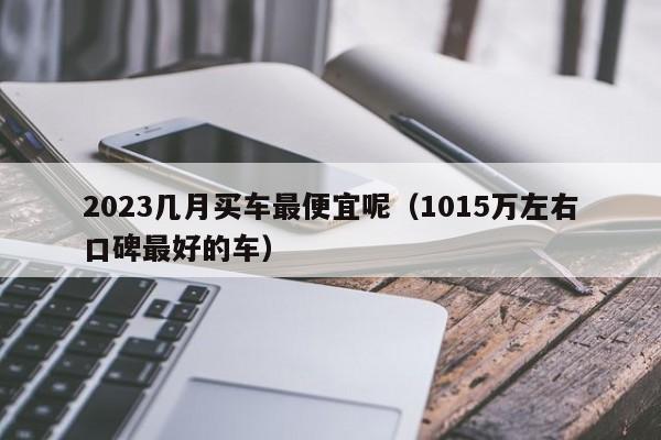 2023几月买车最便宜呢（1015万左右口碑最好的车）