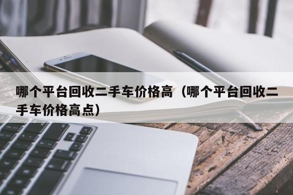 哪个平台回收二手车价格高（哪个平台回收二手车价格高点）