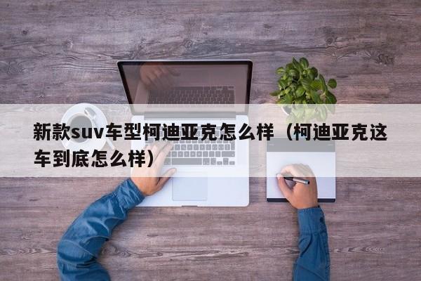 新款suv车型柯迪亚克怎么样（柯迪亚克这车到底怎么样）