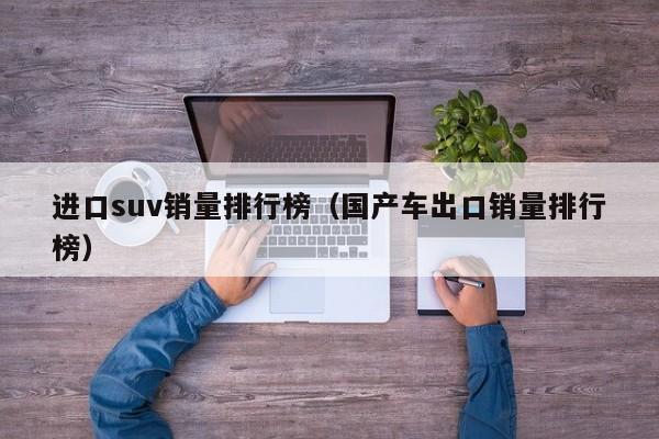 进口suv销量排行榜（国产车出口销量排行榜）