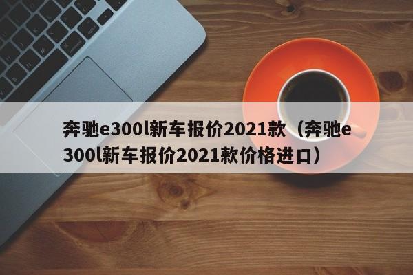 奔驰e300l新车报价2021款（奔驰e300l新车报价2021款价格进口）