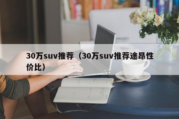 30万suv推荐（30万suv推荐途昂性价比）