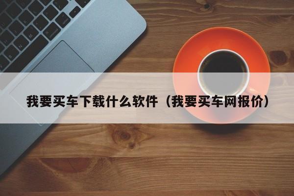 我要买车下载什么软件（我要买车网报价）