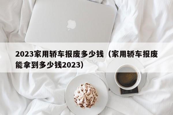 2023家用轿车报废多少钱（家用轿车报废能拿到多少钱2023）