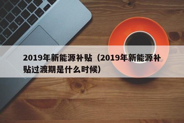 2019年新能源补贴（2019年新能源补贴过渡期是什么时候）