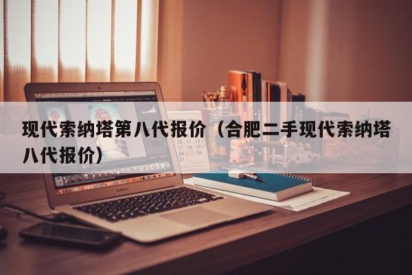 现代索纳塔第八代报价（合肥二手现代索纳塔八代报价）