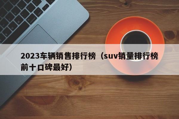 2023车辆销售排行榜（suv销量排行榜前十口碑最好）