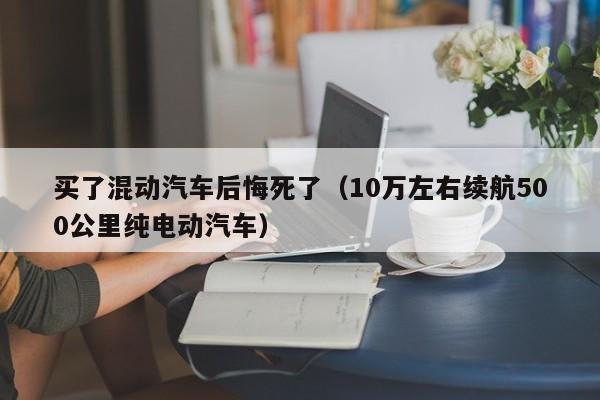 买了混动汽车后悔死了（10万左右续航500公里纯电动汽车）