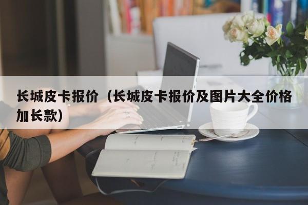 长城皮卡报价（长城皮卡报价及图片大全价格加长款）