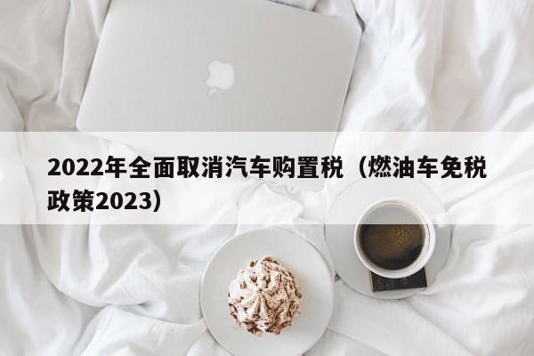 2022年全面取消汽车购置税（燃油车免税政策2023）