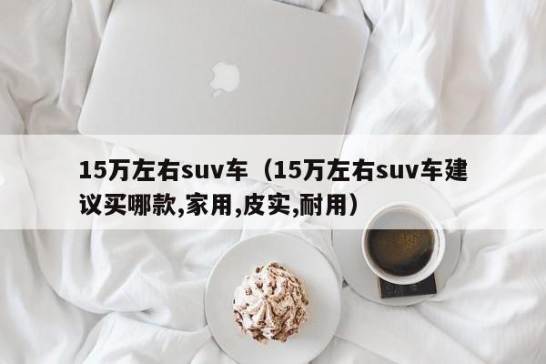 15万左右suv车（15万左右suv车建议买哪款,家用,皮实,耐用）