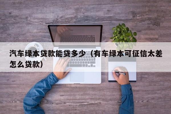 汽车绿本贷款能贷多少（有车绿本可征信太差怎么贷款）