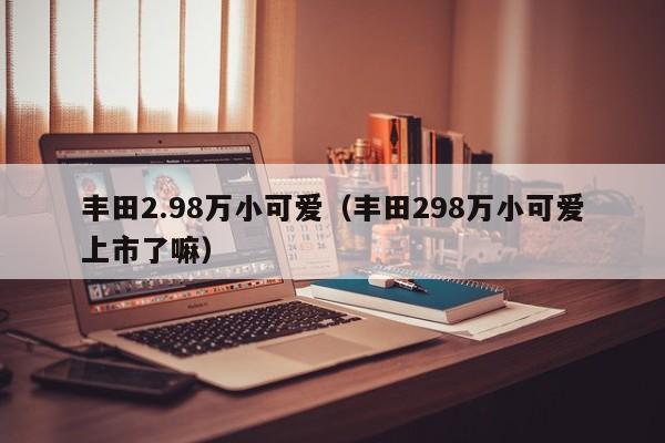 丰田2.98万小可爱（丰田298万小可爱上市了嘛）