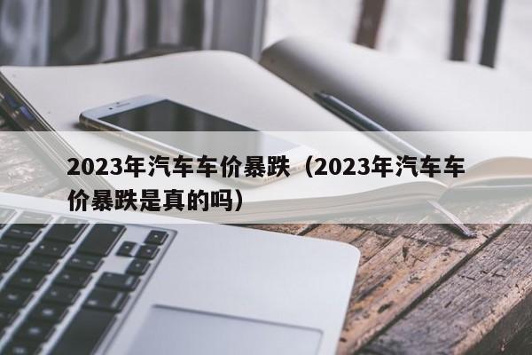 2023年汽车车价暴跌（2023年汽车车价暴跌是真的吗）