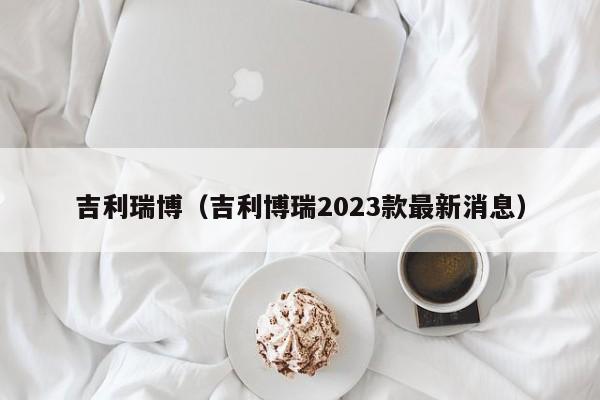 吉利瑞博（吉利博瑞2023款最新消息）