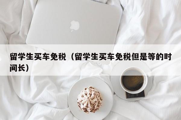 留学生买车免税（留学生买车免税但是等的时间长）