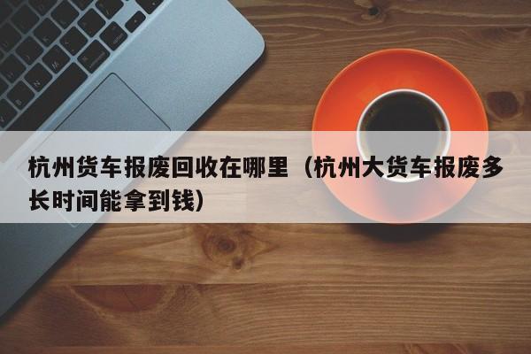 杭州货车报废回收在哪里（杭州大货车报废多长时间能拿到钱）