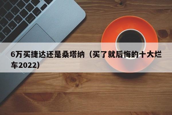 6万买捷达还是桑塔纳（买了就后悔的十大烂车2022）