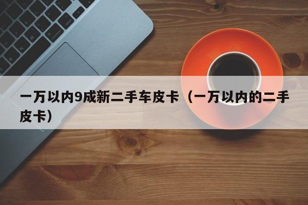 一万以内9成新二手车皮卡（一万以内的二手皮卡）