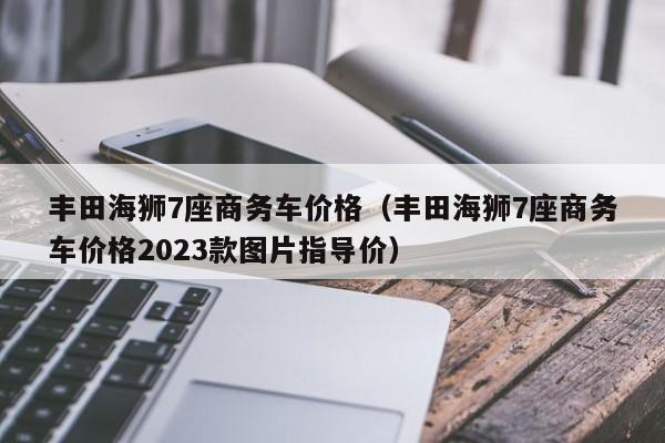 丰田海狮7座商务车价格（丰田海狮7座商务车价格2023款图片指导价）