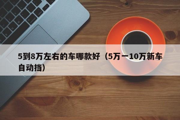 5到8万左右的车哪款好（5万一10万新车自动挡）