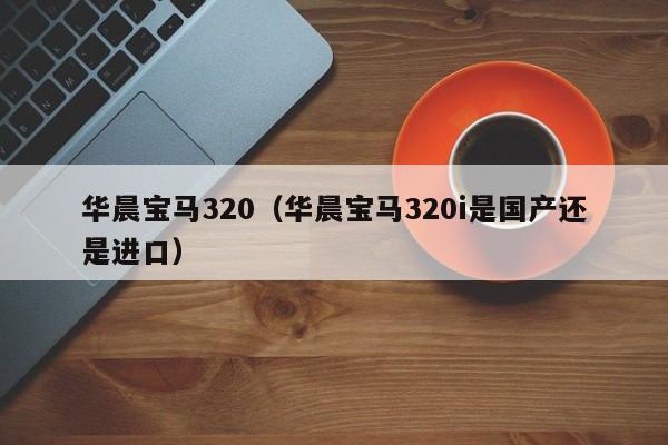 华晨宝马320（华晨宝马320i是国产还是进口）