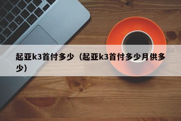 起亚k3首付多少（起亚k3首付多少月供多少）