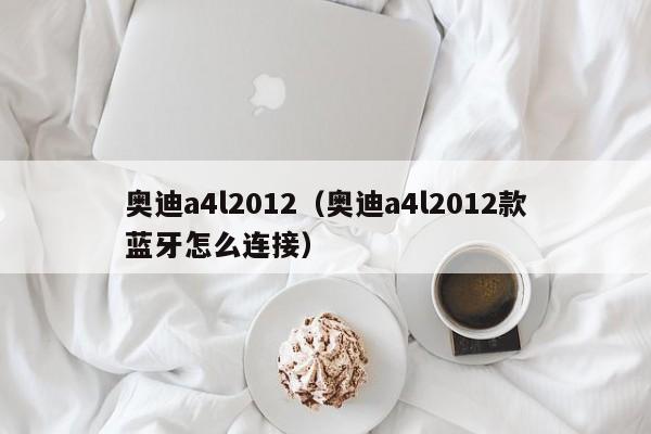 奥迪a4l2012（奥迪a4l2012款蓝牙怎么连接）