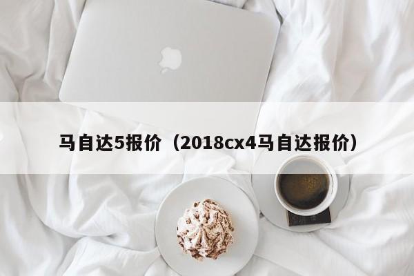 马自达5报价（2018cx4马自达报价）