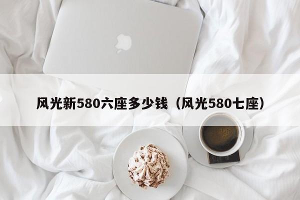 风光新580六座多少钱（风光580七座）