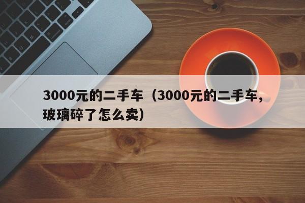 3000元的二手车（3000元的二手车,玻璃碎了怎么卖）