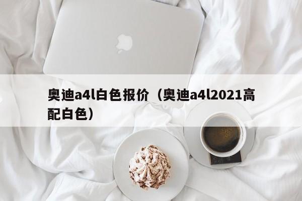 奥迪a4l白色报价（奥迪a4l2021高配白色）