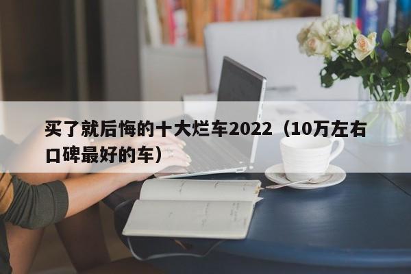 买了就后悔的十大烂车2022（10万左右口碑最好的车）