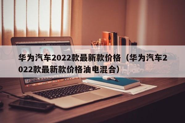 华为汽车2022款最新款价格（华为汽车2022款最新款价格油电混合）