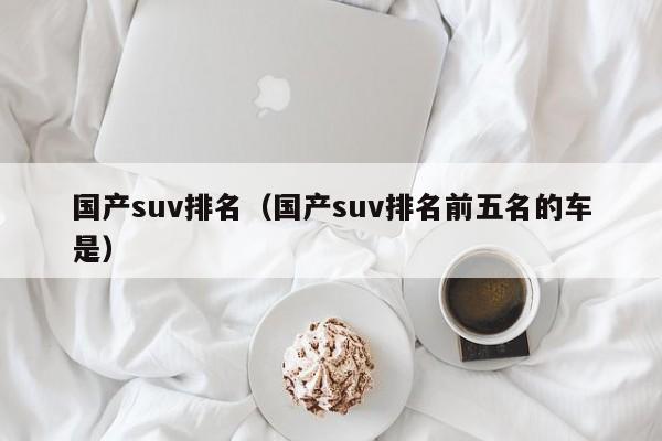 国产suv排名（国产suv排名前五名的车是）