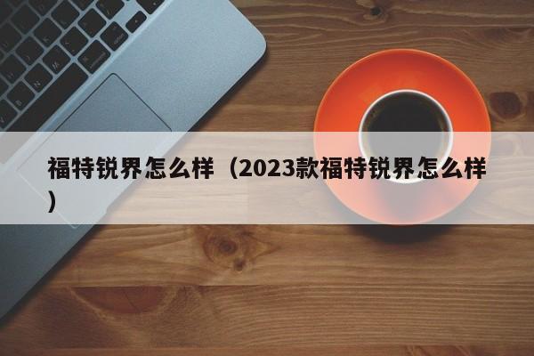 福特锐界怎么样（2023款福特锐界怎么样）