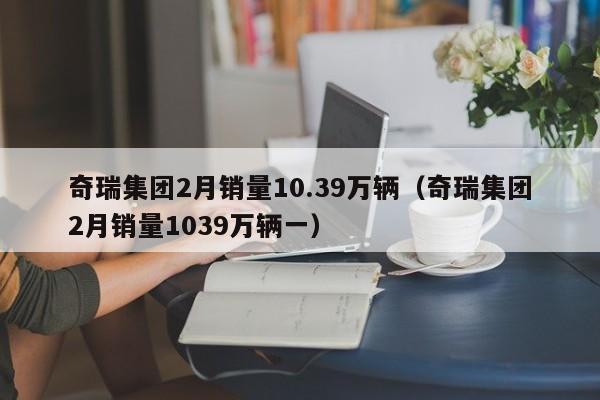 奇瑞集团2月销量10.39万辆（奇瑞集团2月销量1039万辆一）