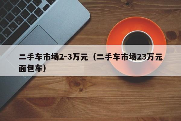 二手车市场2-3万元（二手车市场23万元面包车）