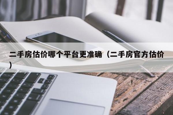 二手房估价哪个平台更准确（二手房官方估价）