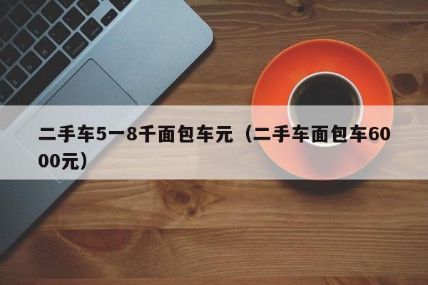 二手车5一8千面包车元（二手车面包车6000元）